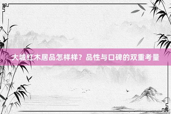 大城红木居品怎样样？品性与口碑的双重考量