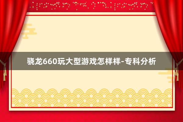 骁龙660玩大型游戏怎样样-专科分析