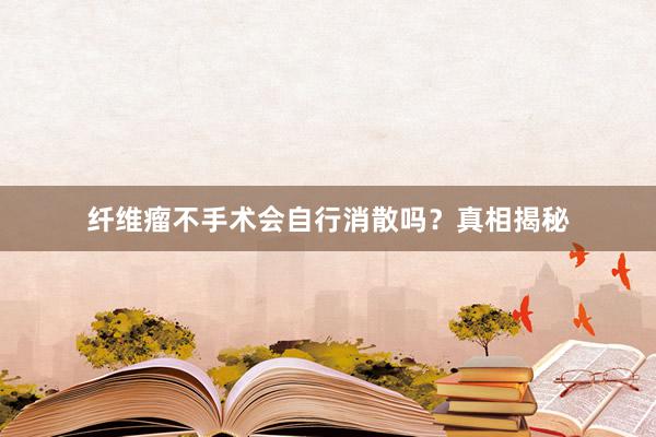 纤维瘤不手术会自行消散吗？真相揭秘